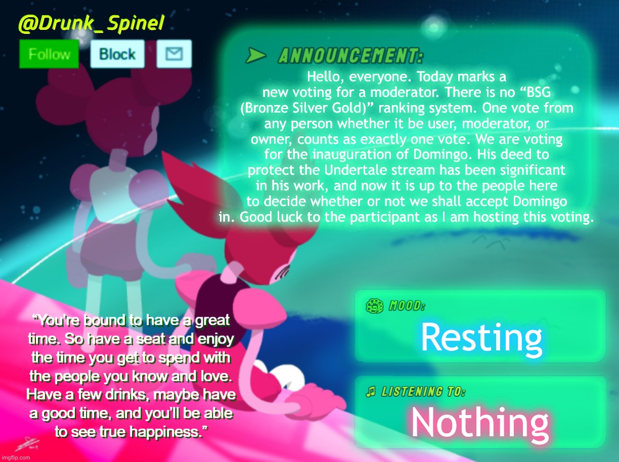 Be sure to read my rules card comment before you vote. This is an official UUSR hosted vote. Time: 48 hrs as of approval of post | Hello, everyone. Today marks a new voting for a moderator. There is no “BSG (Bronze Silver Gold)” ranking system. One vote from any person whether it be user, moderator, or owner, counts as exactly one vote. We are voting for the inauguration of Domingo. His deed to protect the Undertale stream has been significant in his work, and now it is up to the people here to decide whether or not we shall accept Domingo in. Good luck to the participant as I am hosting this voting. Resting; Nothing | made w/ Imgflip meme maker