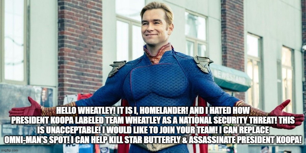 Homelander wanna join wheatley | hello wheatley! it is i, homelander! and i hated how president koopa labeled team wheatley as a national security threat! this is unacceptable! i would like to join your team! i can replace omni-man's spot! i can help Kill Star Butterfly & Assassinate President Koopa! | image tagged in you guys are the real heroes | made w/ Imgflip meme maker