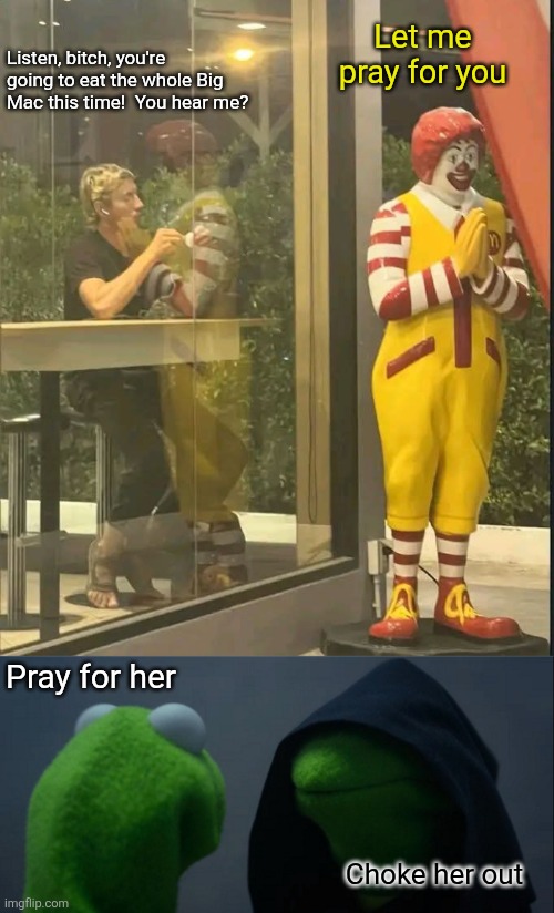 The dark side of Ronald McDonald | Let me pray for you; Listen, bitch, you're going to eat the whole Big Mac this time!  You hear me? Pray for her; Choke her out | image tagged in ronald mcdonald,dark side,evil kermit,mcdonalds,dark humor,mirrorverse | made w/ Imgflip meme maker