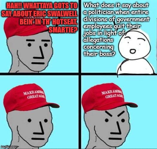 "Well?" *OR* "Double standard much, MAGAts?" | What does it say about
a politician when entire
divisions of government
employees quit their
jobs in light of
allegations
concerning
their boss? Hah!! Whattaya gots to
say about Eric swalwell
bein' in th' hotseat,
smartie? | image tagged in frustrated maga npc,hypocrisy,oh no anyway | made w/ Imgflip meme maker