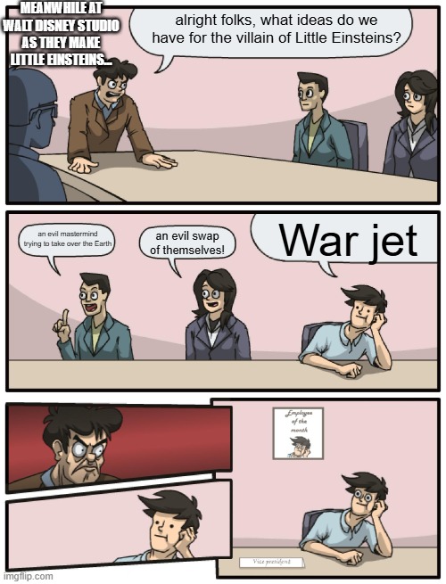 out of all the villain ideas | meanwhile at walt disney studio as they make little einsteins... alright folks, what ideas do we have for the villain of Little Einsteins? War jet; an evil mastermind trying to take over the Earth; an evil swap of themselves! | image tagged in boardroom meeting unexpected ending,little einsteins,villain | made w/ Imgflip meme maker