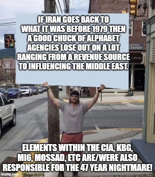 It wasn't just the usual suspects that were responsible for 1979.i | If Iran goes back to what it was before 1979 then a good chuck of alphabet agencies lose out on a lot ranging from a revenue source to influencing the middle east. Elements within the CIA, KBG, MI6, Mossad, etc are/were also responsible for the 47 year nightmare! | image tagged in man holding sign,iran,politics,political meme,meme | made w/ Imgflip meme maker