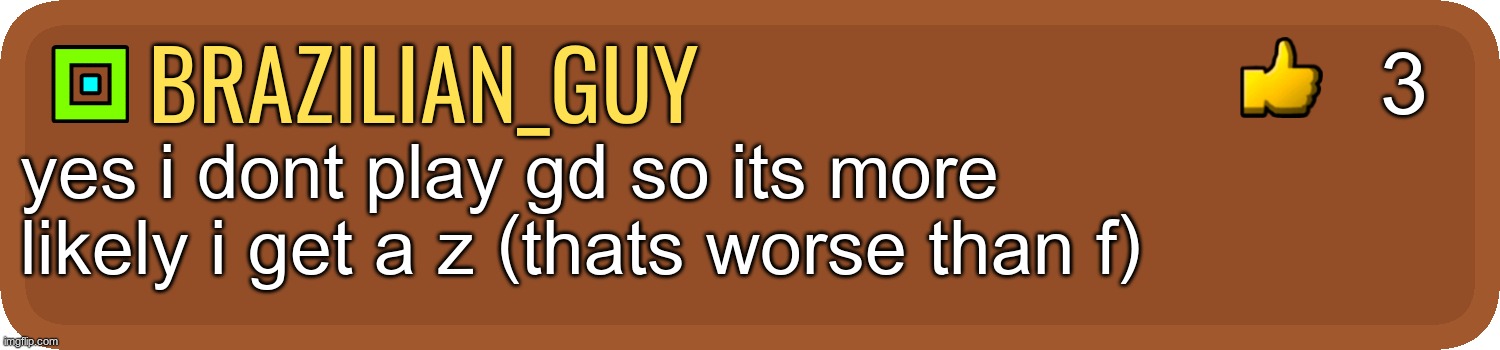GD Comment | brazilian_guy yes i dont play gd so its more likely i get a z (thats worse than f) 3 | image tagged in gd comment | made w/ Imgflip meme maker