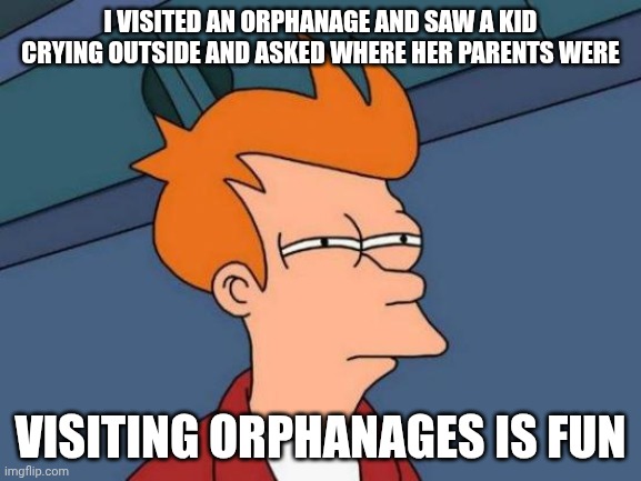 . | I visited an orphanage and saw a kid crying outside and asked where her parents were; Visiting orphanages is fun | image tagged in memes,futurama fry | made w/ Imgflip meme maker