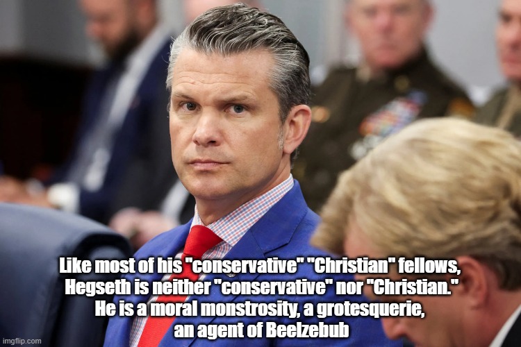 Never-Ending Attempts To Justify The Murder Of Human Beings As "God's Work" Is "BIG BUSINESS" "On The Right Side Of The Aisle" | Like most of his "conservative" "Christian" fellows, 
Hegseth is neither "conservative" nor "Christian."
He is a moral monstrosity, a grotesquerie, 
an agent of Beelzebub | image tagged in hegseth,trump,beelzebub,moral monstrosity,christian conservatives are neither,moral grotesquerie | made w/ Imgflip meme maker