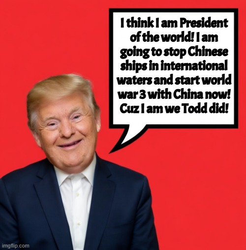 he is we todd did, he is sofa king we todd did | I think I am President
of the world! I am
going to stop Chinese
ships in international
waters and start world
war 3 with China now!
Cuz I am we Todd did! | image tagged in donald trump,maga,america first,iran,israel,china | made w/ Imgflip meme maker