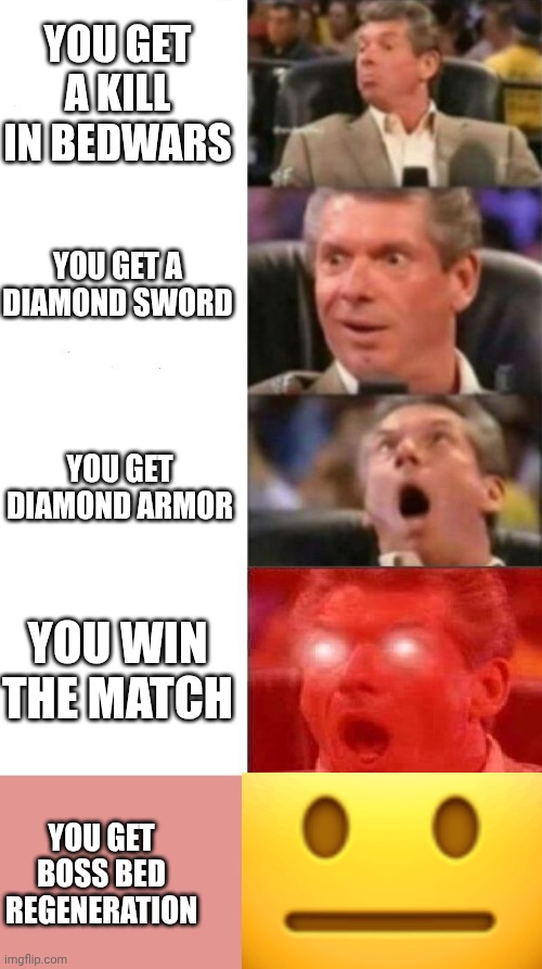 bedwars! (Boss bed regeneration is good) | You get a kill in bedwars; you get a diamond sword; you get diamond armor; You win the match; You get boss bed regeneration | image tagged in mr mcmahon reaction,bedwars,minecraft,funny memes,better and better,yeeeeeeeeeea | made w/ Imgflip meme maker