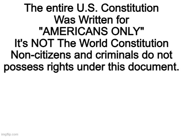 100% | The entire U.S. Constitution
Was Written for
"AMERICANS ONLY"
It's NOT The World Constitution
Non-citizens and criminals do not
possess rights under this document. | image tagged in memes,funny,constitution,politics,political meme | made w/ Imgflip meme maker