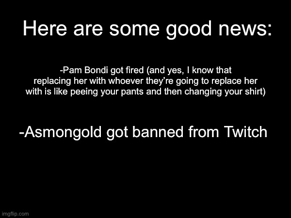 I have decided to be nice to you guys by sharing some good news | Here are some good news:; -Pam Bondi got fired (and yes, I know that replacing her with whoever they’re going to replace her with is like peeing your pants and then changing your shirt); -Asmongold got banned from Twitch | made w/ Imgflip meme maker