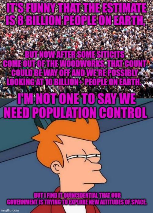 It's funny that the estimate is 8 billion people on earth, But now after some siticits come out of the woodworks, that count could be way off and we're possibly looking at 10 billion+ people on earth. I'm not one to say we need population control; But I find it quincidential that our government is trying to explore new altitudes of space. | image tagged in crowd of people,memes,futurama fry | made w/ Imgflip meme maker