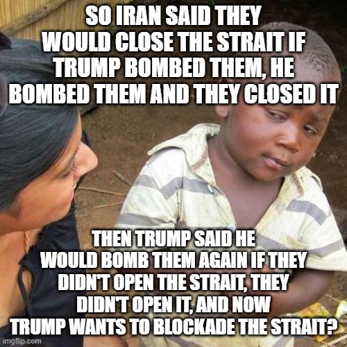 It's almost as if he's totally incompetent. | So iran said they would close the strait if trump bombed them, he bombed them and they closed it; then trump said he would bomb them again if they didn't open the strait, they didn't open it, and now trump wants to blockade the strait? | image tagged in trump,iran,maga,pedos,art of the deal | made w/ Imgflip meme maker