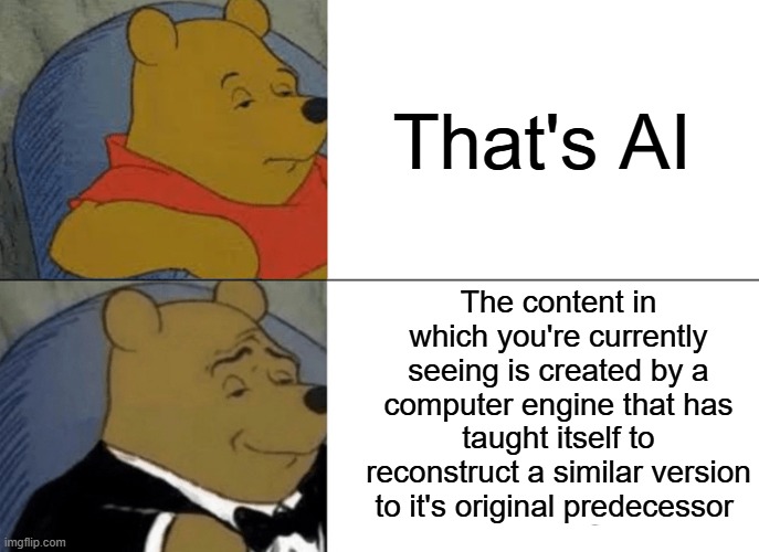 Tuxedo Winnie The Pooh | That's AI; The content in which you're currently seeing is created by a computer engine that has taught itself to reconstruct a similar version to it's original predecessor | image tagged in memes,tuxedo winnie the pooh,funny,ai,relatable | made w/ Imgflip meme maker