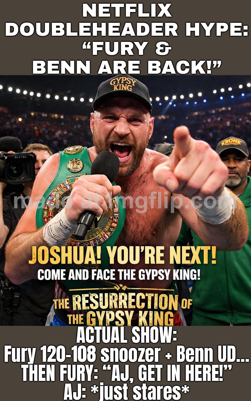 NETFLIX DOUBLEHEADER: "MEH."; FURY: "AJ, I CHALLENGE YOU!" • JOSHUA: *STARES IN SILENCE* | NETFLIX DOUBLEHEADER HYPE:
“FURY & BENN ARE BACK!”; ACTUAL SHOW:
Fury 120-108 snoozer + Benn UD…
THEN FURY: “AJ, GET IN HERE!”
AJ: *just stares* | image tagged in boxing,netflix,scumbag netflix,united kingdom,sports,sports fans | made w/ Imgflip meme maker
