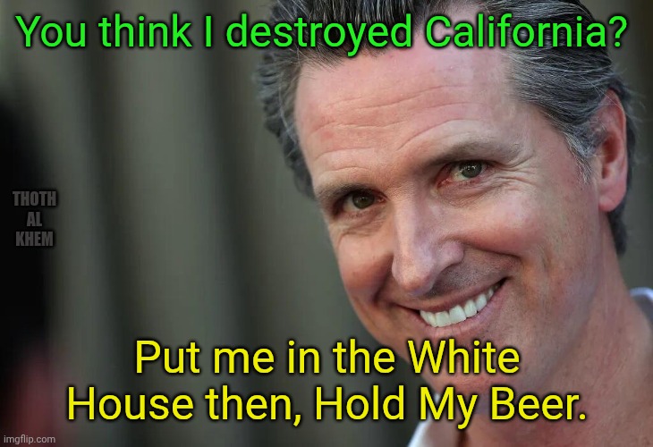 Gavin Newsom for President-LMFAO | You think I destroyed California? Thoth al  Khem; Put me in the White House then, Hold My Beer. | image tagged in gavin newsom,cocaine whore gavin,adultering gavin newsom,gavin newsom is an idiot,gavin can't read | made w/ Imgflip meme maker