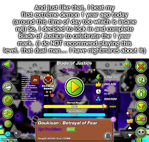 This level was actually hell, glad I was able to finally conquer it. | And just like that, I beat my first extreme demon 1 year ago today (around this time of day too which is insane ngl) So, I decided to lock in and complete Blade of Justice to celebrate the 1 year mark. (I do NOT recommend playing this level. that dual man... I have nightmares about it) | made w/ Imgflip meme maker