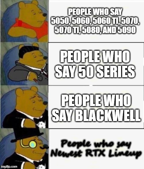 I'm not a tech nerd bro | People who say 5050, 5060, 5060 Ti, 5070, 5070 Ti, 5080, and 5090; People who say 50 series; People who say blackwell; People who say Newest RTX Lineup | image tagged in tuxedo winnie the pooh 4 panel | made w/ Imgflip meme maker