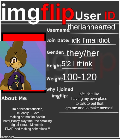 ALL ABOUT ME THAT U NEED TO KNOW!!! | therianhearted; idk I'ma idiot; they/her; 5'2 I think; 100-120; b/c I felt like having my own place to talk to ppl that get me and to make memes! I'm a therian/fictionkin, I'm lonely . I love making art,masks,hazbin hotel,Poppy playtime, the amazing digital circus, Minecraft, FNAF, and making animations !! | image tagged in imgflip user id | made w/ Imgflip meme maker