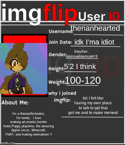 imgflip User ID | therianhearted; idk I'ma idiot; they/her 
bisexual/asexual<3; 5'2 I think; 100-120; b/c I felt like having my own place to talk to ppl that get me and to make memes! I'm a therian/fictionkin, I'm lonely . I love making art,masks,hazbin hotel,Poppy playtime, the amazing digital circus, Minecraft, FNAF, and making animations !! | image tagged in imgflip user id | made w/ Imgflip meme maker