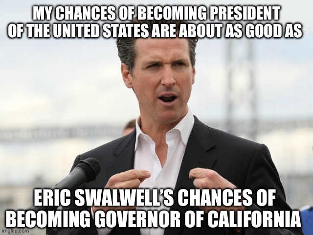 gavin newsome | My chances of becoming president of the United States are about as good as; Eric swalwell’s chances of becoming governor of California | image tagged in gavin newsome | made w/ Imgflip meme maker