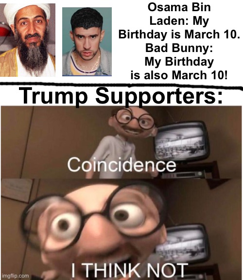 Those Trumpsters would definitely think Bad Bunny being born on March 10 would prove he’s a terrorist because of Osama. | Osama Bin Laden: My Birthday is March 10.
Bad Bunny: My Birthday is also March 10! Trump Supporters: | image tagged in coincidence i think not,bad bunny,9/11,osama bin laden,trump,birthday | made w/ Imgflip meme maker