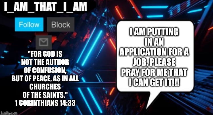 I_AM_THAT_I_AM announcement template | "For God is not the author of confusion, but of peace, as in all
churches of the saints."
1 Corinthians 14:33; I am putting in an application for a job, please pray for me that I can get it!!! | image tagged in i_am_that_i_am announcement template | made w/ Imgflip meme maker