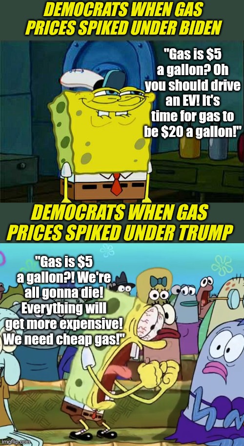 Funny how cheap gas only became important to liberals when a Republican is in office | Democrats when gas prices spiked under Biden; "Gas is $5 a gallon? Oh you should drive an EV! It's time for gas to be $20 a gallon!"; Democrats when gas prices spiked under Trump; "Gas is $5 a gallon?! We're all gonna die! Everything will get more expensive! We need cheap gas!" | image tagged in liberal logic,liberal hypocrisy,stupid people,trying to explain,crying democrats,gas | made w/ Imgflip meme maker