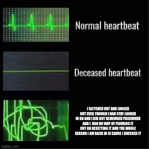 . | I glitched out and logged out even though I had stay logged in on and I did not remember password and I  had no way of figuring it out or resetting it and the whole reason I am back in is cause I guessed it | image tagged in heart beat meme | made w/ Imgflip meme maker