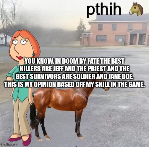 petah the horse is here | you know, in doom by fate the best killers are Jeff and the priest and the best survivors are soldier and Jane doe.
this is my opinion based off my skill in the game. | image tagged in petah the horse is here | made w/ Imgflip meme maker