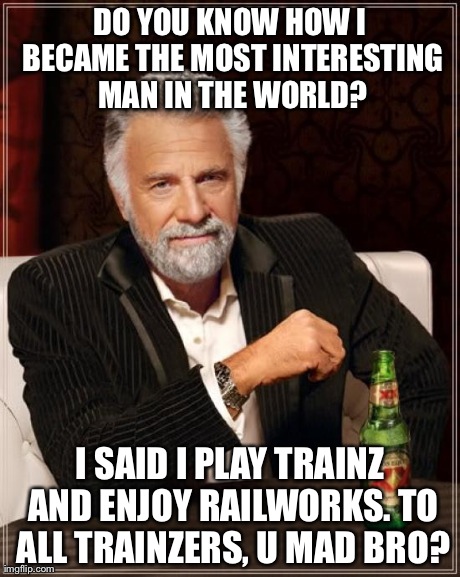 The Most Interesting Man In The World Meme | DO YOU KNOW HOW I BECAME THE MOST INTERESTING MAN IN THE WORLD? I SAID I PLAY TRAINZ AND ENJOY RAILWORKS. TO ALL TRAINZERS, U MAD BRO? | image tagged in memes,the most interesting man in the world | made w/ Imgflip meme maker