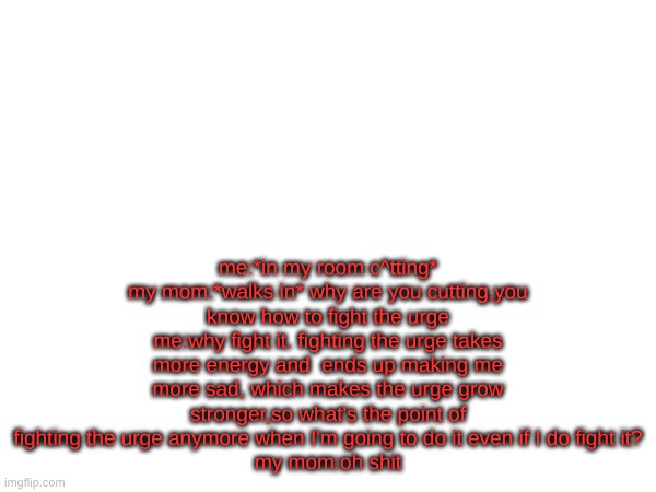 me:*in my room c^tting*
my mom:*walks in* why are you cutting,you know how to fight the urge
me:why fight it. fighting the urge takes more energy and  ends up making me more sad, which makes the urge grow stronger,so what's the point of fighting the urge anymore when I'm going to do it even if I do fight it?
my mom:oh shit | made w/ Imgflip meme maker