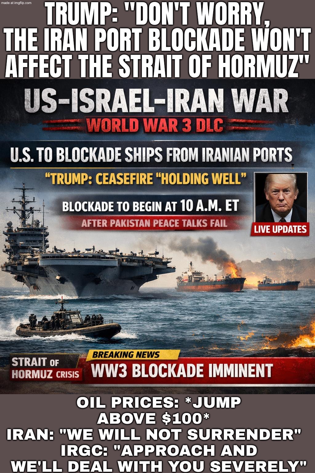 Weekend peace talks end with no deal…; Trump: "Don’t worry—US blockade of Iran’s ports starts later." | TRUMP: "DON'T WORRY, THE IRAN PORT BLOCKADE WON'T AFFECT THE STRAIT OF HORMUZ"; OIL PRICES: *JUMP ABOVE $100*  
IRAN: "WE WILL NOT SURRENDER"  
IRGC: "APPROACH AND WE'LL DEAL WITH YOU SEVERELY" | image tagged in us israel iran war world war 3 dlc,iran,trump lies,oil,world peace,existentialism | made w/ Imgflip meme maker