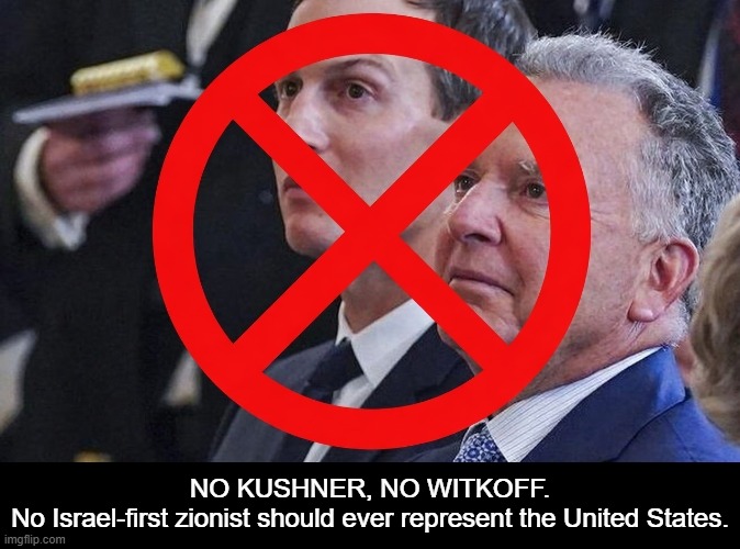 NO KUSHNER-WITKOFF: No Israel-first zionist should ever represent the US | NO KUSHNER, NO WITKOFF.
No Israel-first zionist should ever represent the United States. | image tagged in donald trump,psychopath,israel,israel jews,psychopaths and serial killers,iran | made w/ Imgflip meme maker