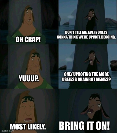 Is this a relatable meme you see here? Plus, I wanna revive a meme I really like with this thing! | Don't tell me. Everyone is gonna think we’re upvote begging. Oh crap! Only upvoting the more useless brainrot memes? Yuuup. Bring it on! Most likely. | image tagged in emperor's new groove waterfall,funny,memes,relatable,upvotes,oh wow are you actually reading these tags | made w/ Imgflip meme maker