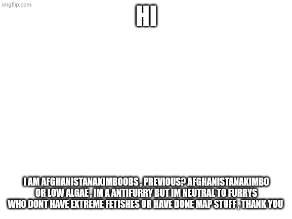 Blank White Template | Hi; I am Afghanistanakimboobs , previous? Afghanistanakimbo or low algae , im a antifurry but im neutral to furrys who dont have extreme fetishes or have done MAP stuff , thank you | image tagged in blank white template | made w/ Imgflip meme maker