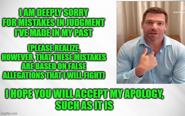 Swalwell Pulls Out of Gubernatorial Race | I am deeply sorry
for mistakes in judgment I've made in my past; (please realize, however, that these mistakes are based on false allegations that i will fight); I hope you will accept my apology,
such as it is | image tagged in eric swalwell,withdrawal,ca gubernatorial race,mistakes,false allegations | made w/ Imgflip meme maker