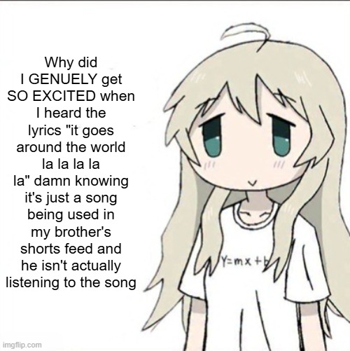 yuuri wearing a Y=mx+b shirt | Why did I GENUELY get SO EXCITED when I heard the lyrics "it goes around the world la la la la la" damn knowing it's just a song being used in my brother's shorts feed and he isn't actually listening to the song | image tagged in yuuri wearing a y mx b shirt | made w/ Imgflip meme maker