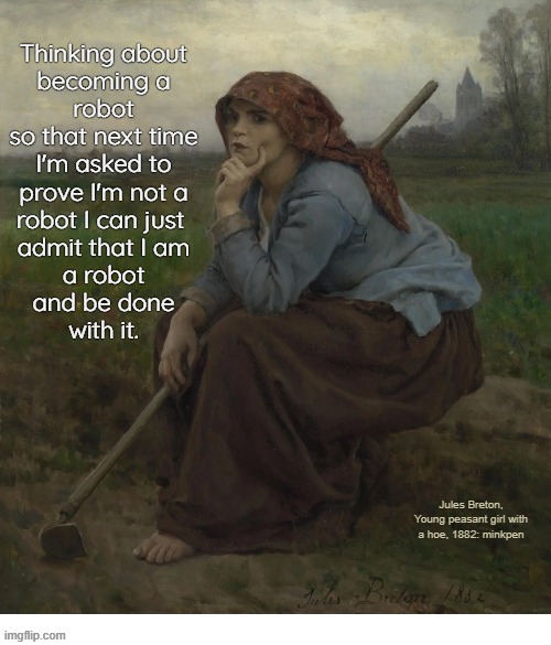 indeed | Thinking about
becoming a
robot
so that next time
I'm asked to
prove I'm not a
robot I can just 
admit that I am
a robot
and be done
with it. Jules Breton, Young peasant girl with a hoe, 1882: minkpen | image tagged in art memes,robot,internet | made w/ Imgflip meme maker