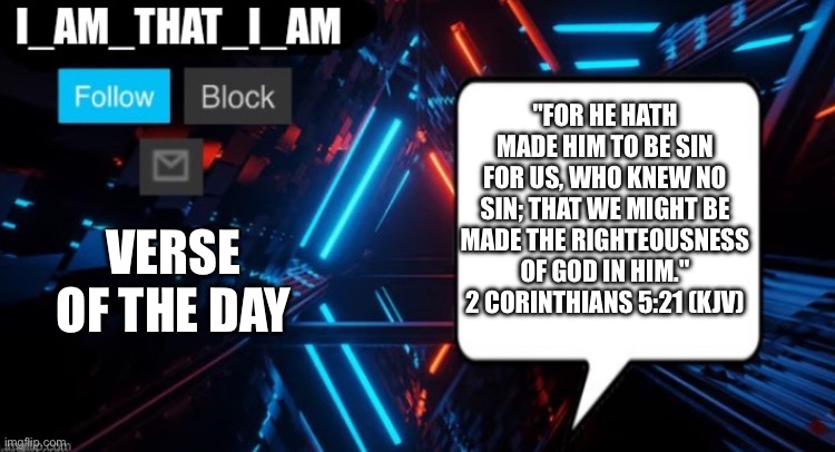 I_AM_THAT_I_AM announcement template | "For he hath made him to be sin for us, who knew no sin; that we might be made the righteousness
of God in him."
2 Corinthians 5:21 (KJV); Verse of the Day | image tagged in i_am_that_i_am announcement template | made w/ Imgflip meme maker