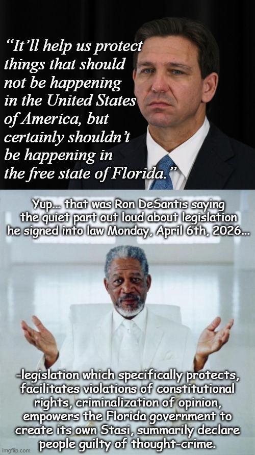 One would think the U.S. learned its lesson back in the McCarthy Era but here we are. | “It’ll help us protect
things that should
not be happening
in the United States
of America, but
certainly shouldn’t
be happening in
the free state of Florida.”; Yup... that was Ron DeSantis saying the quiet part out loud about legislation he signed into law Monday, April 6th, 2026... -legislation which specifically protects,
facilitates violations of constitutional
rights, criminalization of opinion,
empowers the Florida government to
create its own Stasi, summarily declare
people guilty of thought-crime. | image tagged in ron desantis awkward sour,morgan freeman god,thought crime,meanwhile in florida,unconstitutional | made w/ Imgflip meme maker