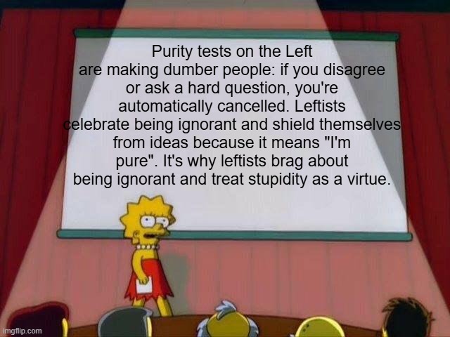 "I'm such a good person that I let my party do my thinking for me" | Purity tests on the Left are making dumber people: if you disagree or ask a hard question, you're automatically cancelled. Leftists celebrate being ignorant and shield themselves from ideas because it means "I'm pure". It's why leftists brag about being ignorant and treat stupidity as a virtue. | image tagged in lisa simpson's presentation,leftist hypocrisy,leftists,far left ignorance,dumbledore,liberal hypocrisy | made w/ Imgflip meme maker
