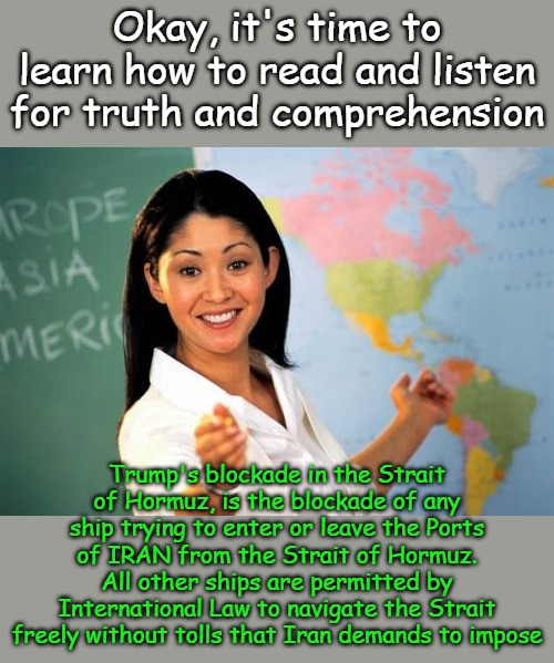 Understanding geography and words prevents unnecessary outrage... | Okay, it's time to learn how to read and listen for truth and comprehension; Trump's blockade in the Strait of Hormuz, is the blockade of any ship trying to enter or leave the Ports of IRAN from the Strait of Hormuz. All other ships are permitted by International Law to navigate the Strait freely without tolls that Iran demands to impose | image tagged in memes,unhelpful high school teacher | made w/ Imgflip meme maker