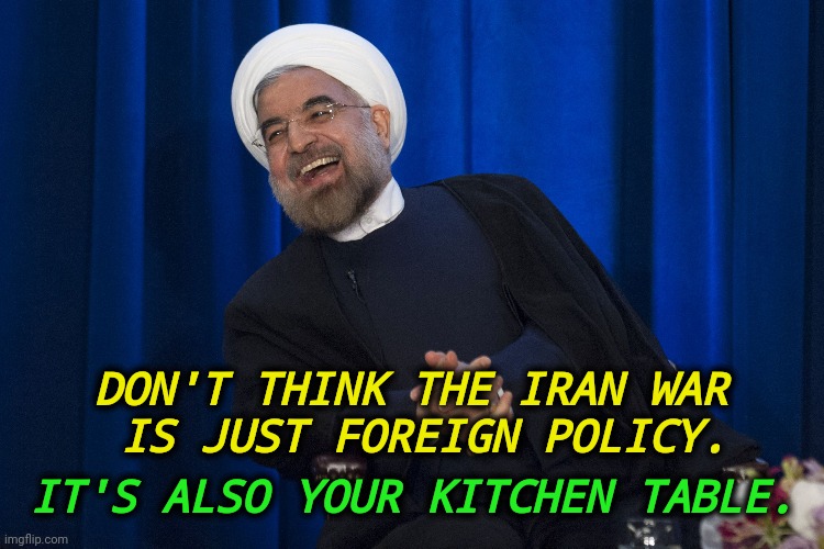 Boy, did Trump ever screw up big time! | Don't think the Iran War
 is just foreign policy. It's also your kitchen table. | image tagged in iran laughing,trump,iran,war,mistake,incompetence | made w/ Imgflip meme maker