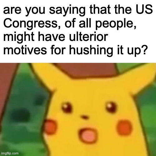 Surprised Pikachu Meme | are you saying that the US
Congress, of all people,
might have ulterior motives for hushing it up? | image tagged in memes,surprised pikachu | made w/ Imgflip meme maker
