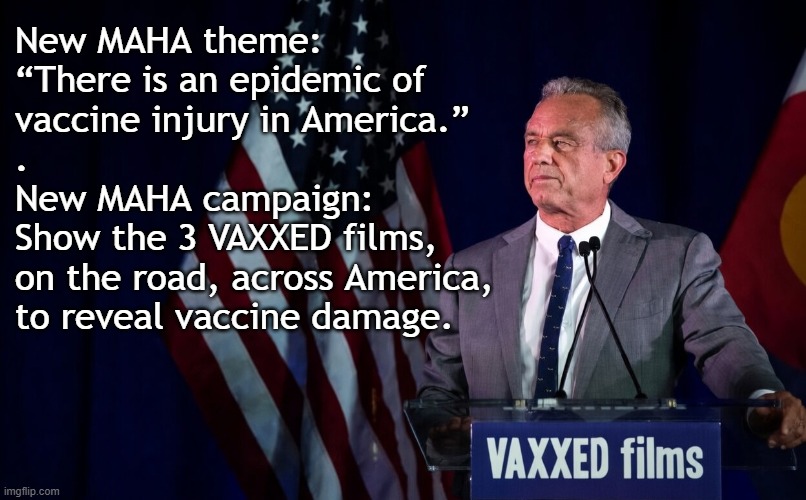 Kennedy should show 3 VAXXED films across America to reveal vaccine damage | New MAHA theme:
“There is an epidemic of
vaccine injury in America.”
.
New MAHA campaign:
Show the 3 VAXXED films,
on the road, across America,
to reveal vaccine damage. | image tagged in kennedy,vaccines,vaccine,vaccination,covid vaccine,vaccinations | made w/ Imgflip meme maker
