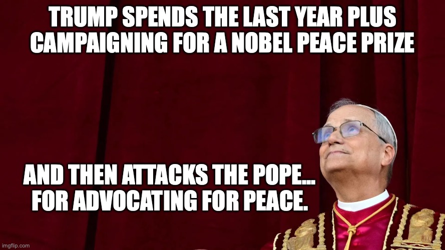 A malignant narcissist | trump spends the last year plus campaigning for a Nobel peace prize; and then attacks the pope...
for advocating for peace. | image tagged in pope leo xiv,malignant narcissist,trump unfit unqualified dangerous,donald trump,impeach trump | made w/ Imgflip meme maker