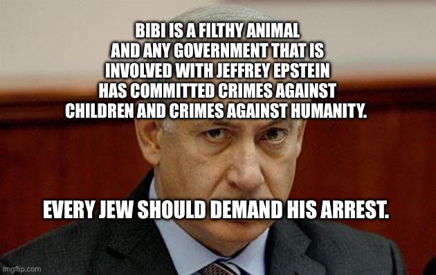 bibi | Bibi is a filthy animal and any government that is involved with Jeffrey Epstein has committed crimes against children and crimes against humanity. Every Jew should demand his arrest. | image tagged in bibi | made w/ Imgflip meme maker