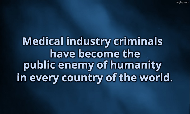 Medical Industry Criminals | 𝐌𝐞𝐝𝐢𝐜𝐚𝐥 𝐢𝐧𝐝𝐮𝐬𝐭𝐫𝐲 𝐜𝐫𝐢𝐦𝐢𝐧𝐚𝐥𝐬; 𝐡𝐚𝐯𝐞 𝐛𝐞𝐜𝐨𝐦𝐞 𝐭𝐡𝐞 𝐩𝐮𝐛𝐥𝐢𝐜 𝐞𝐧𝐞𝐦𝐲 𝐨𝐟 𝐡𝐮𝐦𝐚𝐧𝐢𝐭𝐲; 𝐢𝐧 𝐞𝐯𝐞𝐫𝐲 𝐜𝐨𝐮𝐧𝐭𝐫𝐲 𝐨𝐟 𝐭𝐡𝐞 𝐰𝐨𝐫𝐥𝐝. | image tagged in healthcare,criminals,corporations,enemies | made w/ Imgflip meme maker