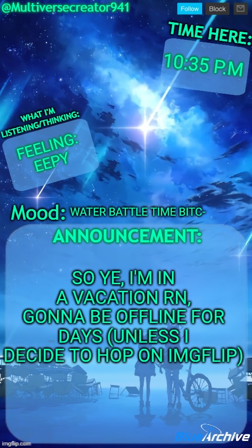 Multiversecreator941's RE-Announcement Template (Blue Archive) | 10:35 p.m; Feeling: eepy; WAter battle time bitc-; So ye, I'm in a vacation rn, gonna be offline for days (unless I decide to hop on imgflip) | image tagged in multiversecreator941's re-announcement template blue archive | made w/ Imgflip meme maker