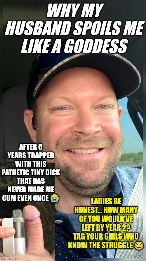 "Real Talk Ladies… Would You Stay If He Had This Tiny Dick But Spoiled You Like a Goddess? ??" | WHY MY HUSBAND SPOILS ME LIKE A GODDESS; AFTER 5 YEARS TRAPPED WITH THIS PATHETIC TINY DICK
THAT HAS NEVER MADE ME CUM EVEN ONCE 😭; Ladies be honest… how many of you would’ve left by year 2? Tag your girls who know the struggle 😂 | image tagged in memes,wife,savage memes,savage,goddess,tiny penis | made w/ Imgflip meme maker