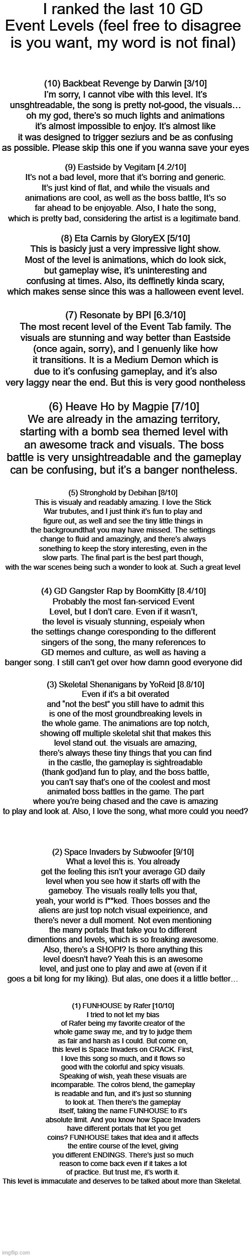 i was bored in class so i made this | I ranked the last 10 GD Event Levels (feel free to disagree is you want, my word is not final); (10) Backbeat Revenge by Darwin [3/10]
I’m sorry, I cannot vibe with this level. It’s unsghtreadable, the song is pretty not-good, the visuals… oh my god, there’s so much lights and animations it’s almost impossible to enjoy. It’s almost like it was designed to trigger seziurs and be as confusing as possible. Please skip this one if you wanna save your eyes; (9) Eastside by Vegitam [4.2/10]
It’s not a bad level, more that it’s borring and generic. It’s just kind of flat, and while the visuals and animations are cool, as well as the boss battle, It’s so far ahead to be enjoyable. Also, I hate the song, which is pretty bad, considering the artist is a legitimate band. (8) Eta Carnis by GloryEX [5/10]
This is basicly just a very impressive light show. Most of the level is animations, which do look sick, but gameplay wise, it’s uninteresting and confusing at times. Also, its deffinetly kinda scary, which makes sense since this was a halloween event level. (7) Resonate by BPI [6.3/10]
The most recent level of the Event Tab family. The visuals are stunning and way better than Eastside (once again, sorry), and I genuenly like how it transitions. It is a Medium Demon which is due to it’s confusing gameplay, and it’s also very laggy near the end. But this is very good nontheless; (6) Heave Ho by Magpie [7/10]
We are already in the amazing territory, starting with a bomb sea themed level with an awesome track and visuals. The boss battle is very unsightreadable and the gameplay can be confusing, but it’s a banger nontheless. (5) Stronghold by Debihan [8/10]
This is visualy and readably amazing. I love the Stick War trubutes, and I just think it’s fun to play and figure out, as well and see the tiny little things in the backgroundthat you may have missed. The settings change to fluid and amazingly, and there’s always sonething to keep the story interesting, even in the slow parts. The final part is the best part though, with the war scenes being such a wonder to look at. Such a great level; (4) GD Gangster Rap by BoomKitty [8.4/10]
Probably the most fan-serviced Event Level, but I don’t care. Even if it wasn’t, the level is visualy stunning, espeialy when the settings change coresponding to the different singers of the song, the many references to GD memes and culture, as well as having a banger song. I still can’t get over how damn good everyone did; (3) Skeletal Shenanigans by YoReid [8.8/10]
Even if it’s a bit overated and “not the best” you still have to admit this is one of the most groundbreaking levels in the whole game. The animations are top notch, showing off multiple skeletal shit that makes this level stand out. the visuals are amazing, there’s always these tiny things that you can find in the castle, the gameplay is sightreadable (thank god)and fun to play, and the boss battle, you can’t say that’s one of the coolest and most animated boss battles in the game. The part where you’re being chased and the cave is amazing to play and look at. Also, I love the song, what more could you need? (2) Space Invaders by Subwoofer [9/10]
What a level this is. You already get the feeling this isn’t your average GD daily level when you see how it starts off with the gameboy. The visuals really tells you that, yeah, your world is f**ked. Thoes bosses and the aliens are just top notch visual expeirience, and there’s never a dull moment. Not even mentioning the many portals that take you to different dimentions and levels, which is so freaking awesome. Also, there’s a SHOP!? Is there anything this level doesn’t have? Yeah this is an awesome level, and just one to play and awe at (even if it goes a bit long for my liking). But alas, one does it a little better…; (1) FUNHOUSE by Rafer [10/10]
I tried to not let my bias of Rafer being my favorite creator of the whole game sway me, and try to judge them as fair and harsh as I could. But come on, this level is Space Invaders on CRACK. First, I love this song so much, and it flows so good with the colorful and spicy visuals. Speaking of wish, yeah these visuals are incomparable. The colros blend, the gameplay is readable and fun, and it’s just so stunning to look at. Then there’s the gameplay itself, taking the name FUNHOUSE to it’s absolute limit. And you know how Space Invaders  have different portals that let you get coins? FUNHOUSE takes that idea and it affects the entire course of the level, giving you different ENDINGS. There’s just so much reason to come back even if it takes a lot of practice. But trust me, it’s worth it. This level is immaculate and deserves to be talked about more than Skeletal. | made w/ Imgflip meme maker